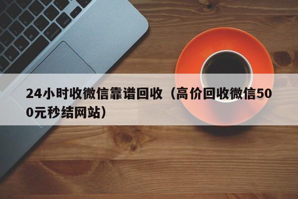 24小时收微信靠谱回收（高价回收微信500元秒结网站）
