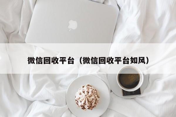 微信回收平台（微信回收平台如风）