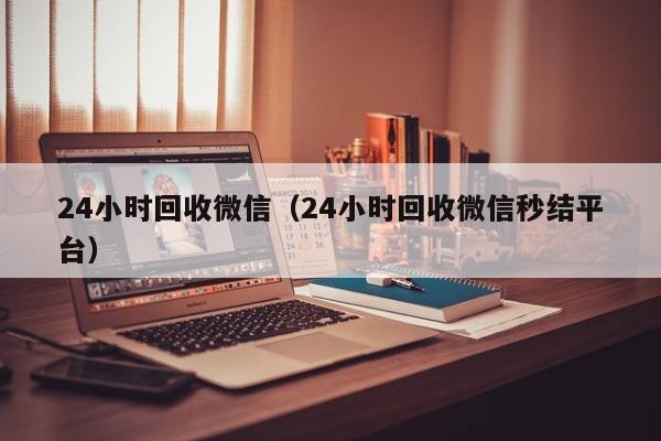 24小时回收微信（24小时回收微信秒结平台）