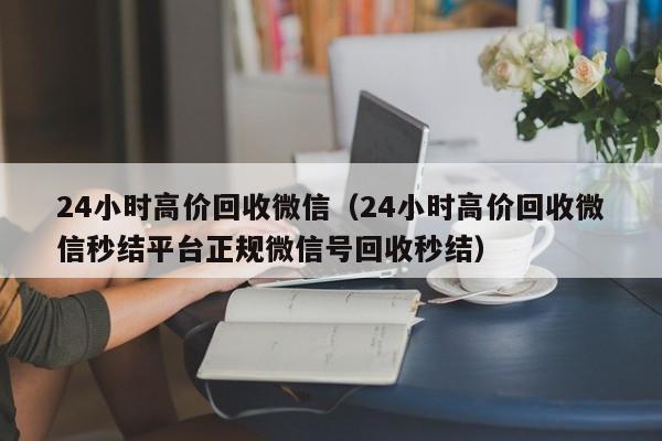 24小时高价回收微信（24小时高价回收微信秒结平台正规微信号回收秒结）