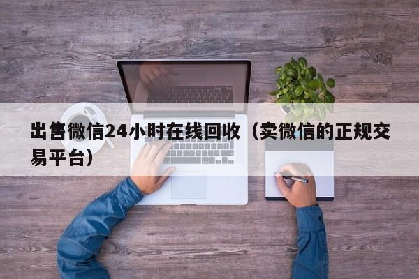 出售微信24小时在线回收（卖微信的正规交易平台）
