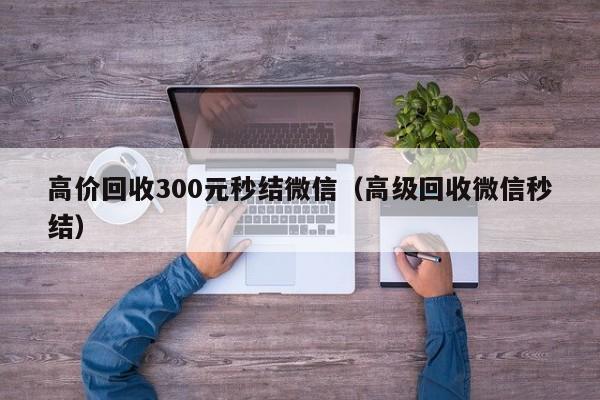 高价回收300元秒结微信（高级回收微信秒结）