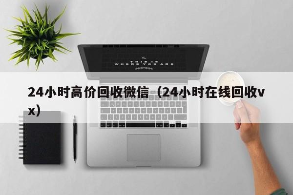 24小时高价回收微信（24小时在线回收vx）