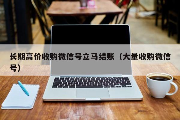 长期高价收购微信号立马结账（大量收购微信号）