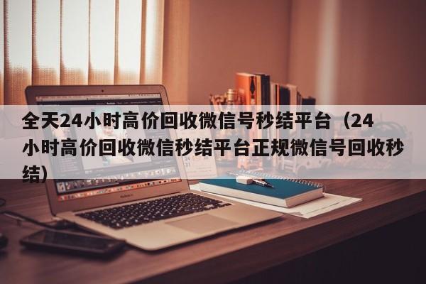 全天24小时高价回收微信号秒结平台（24小时高价回收微信秒结平台正规微信号回收秒结）