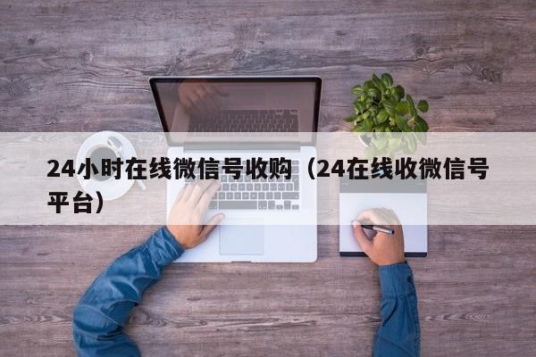 24小时在线微信号收购（24在线收微信号平台）