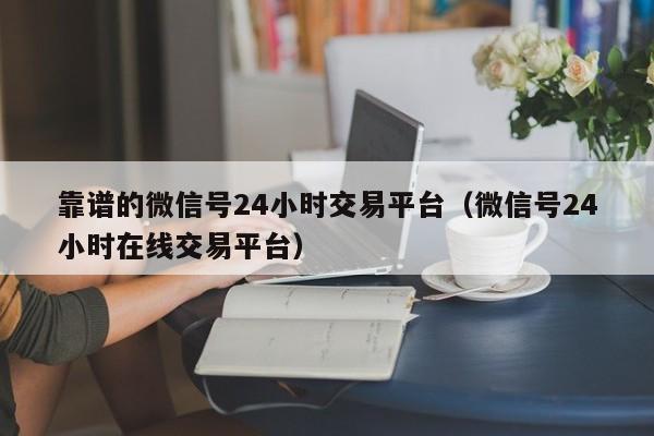 靠谱的微信号24小时交易平台（微信号24小时在线交易平台）