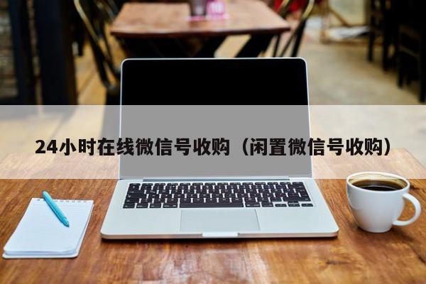 24小时在线微信号收购（闲置微信号收购）