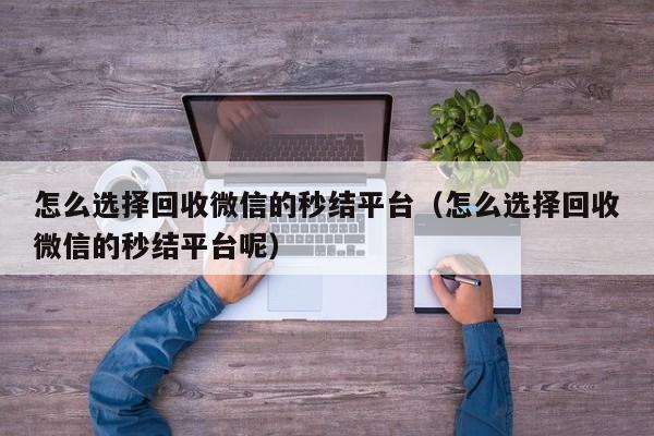 怎么选择回收微信的秒结平台（怎么选择回收微信的秒结平台呢）
