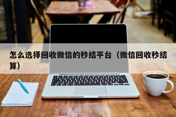 怎么选择回收微信的秒结平台（微信回收秒结算）