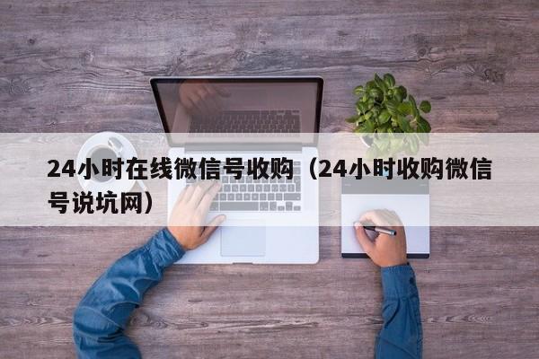 24小时在线微信号收购（24小时收购微信号说坑网）