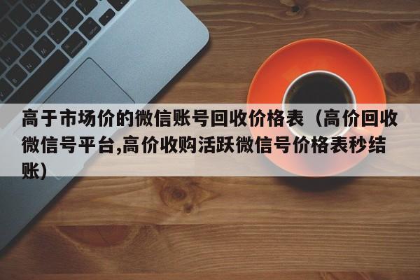 高于市场价的微信账号回收价格表（高价回收微信号平台,高价收购活跃微信号价格表秒结账）