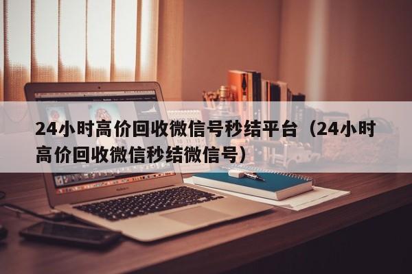 24小时高价回收微信号秒结平台（24小时高价回收微信秒结微信号）