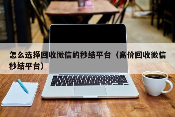怎么选择回收微信的秒结平台（高价回收微信秒结平台）