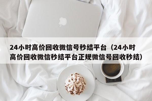 24小时高价回收微信号秒结平台（24小时高价回收微信秒结平台正规微信号回收秒结）