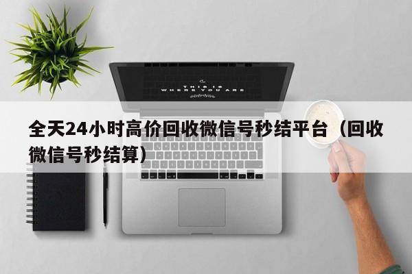 全天24小时高价回收微信号秒结平台（回收微信号秒结算）