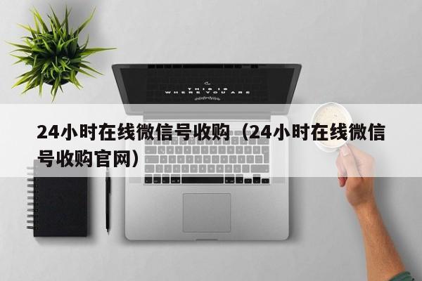 24小时在线微信号收购（24小时在线微信号收购官网）