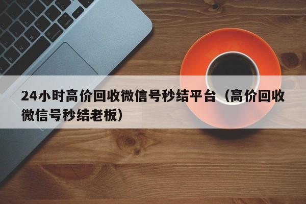 24小时高价回收微信号秒结平台（高价回收微信号秒结老板）