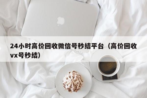 24小时高价回收微信号秒结平台（高价回收vx号秒结）