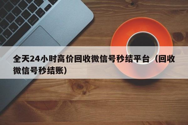 全天24小时高价回收微信号秒结平台（回收微信号秒结账）