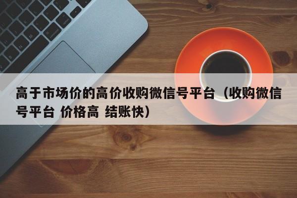 高于市场价的高价收购微信号平台（收购微信号平台 价格高 结账快）