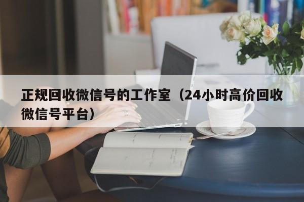 正规回收微信号的工作室（24小时高价回收微信号平台）