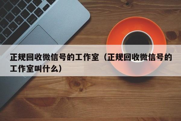正规回收微信号的工作室（正规回收微信号的工作室叫什么）