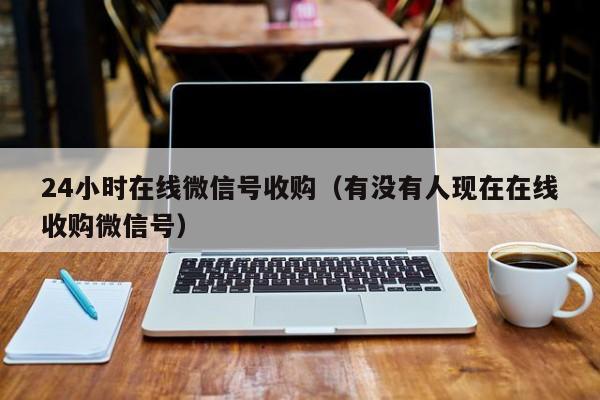 24小时在线微信号收购（有没有人现在在线收购微信号）